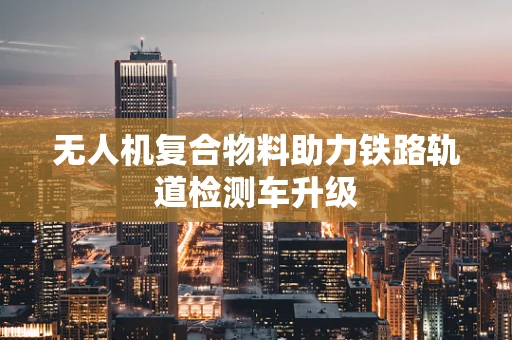 无人机复合物料助力铁路轨道检测车升级