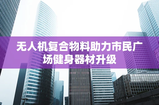 无人机复合物料助力市民广场健身器材升级