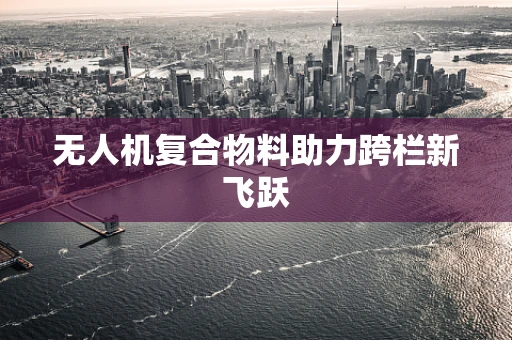 无人机复合物料助力跨栏新飞跃