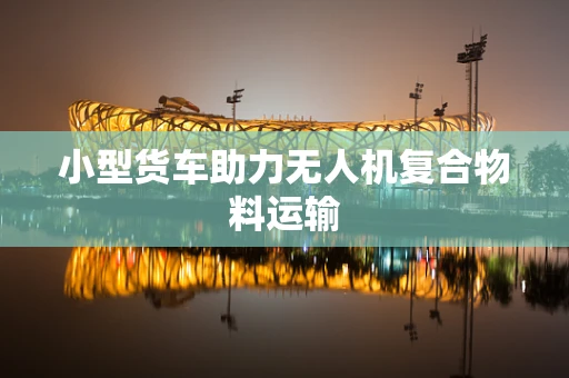 小型货车助力无人机复合物料运输