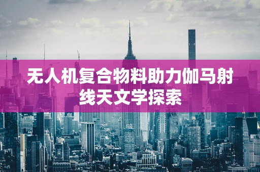 无人机复合物料助力伽马射线天文学探索