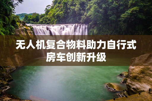 无人机复合物料助力自行式房车创新升级