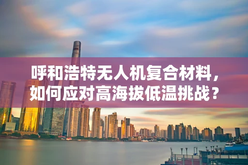 呼和浩特无人机复合材料，如何应对高海拔低温挑战？