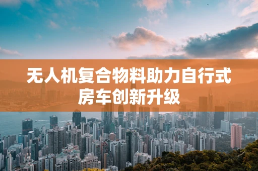 无人机复合物料助力自行式房车创新升级