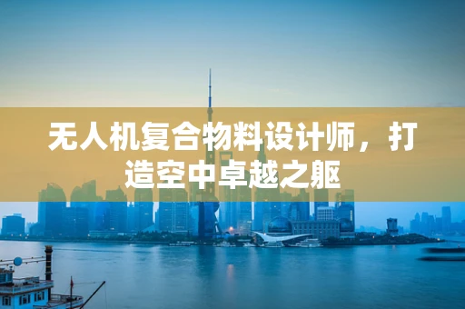 无人机复合物料设计师，打造空中卓越之躯