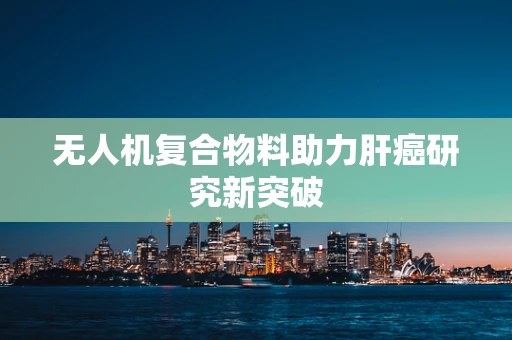 无人机复合物料助力肝癌研究新突破