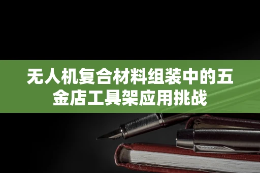 无人机复合材料组装中的五金店工具架应用挑战