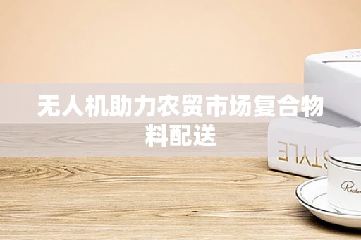 无人机助力农贸市场复合物料配送