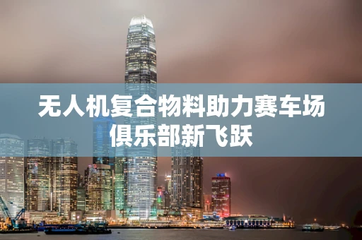 无人机复合物料助力赛车场俱乐部新飞跃