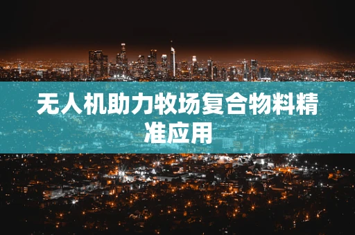 无人机助力牧场复合物料精准应用