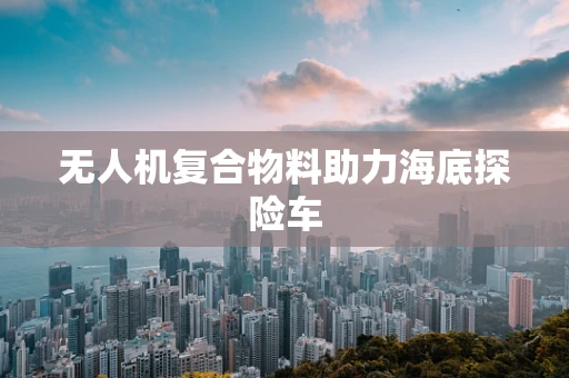 无人机复合物料助力海底探险车