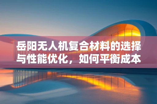岳阳无人机复合材料的选择与性能优化，如何平衡成本与飞行效率？