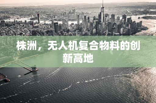 株洲，无人机复合物料的创新高地