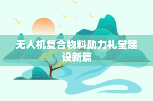 无人机复合物料助力礼堂建设新篇