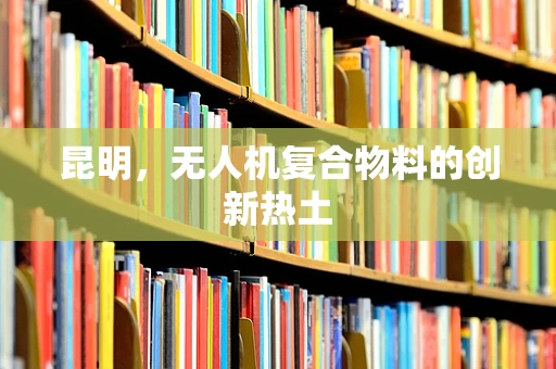 昆明，无人机复合物料的创新热土