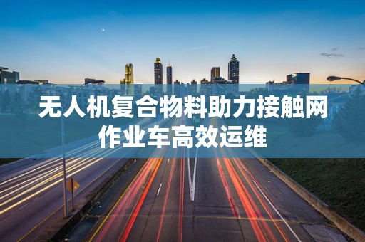 无人机复合物料助力接触网作业车高效运维