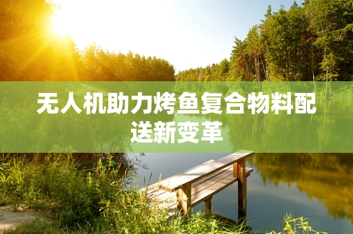 无人机助力烤鱼复合物料配送新变革