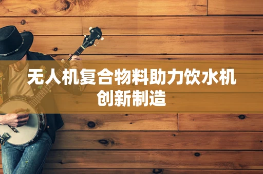 无人机复合物料助力饮水机创新制造