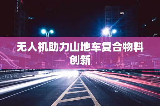 无人机助力山地车复合物料创新