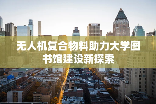 无人机复合物料助力大学图书馆建设新探索