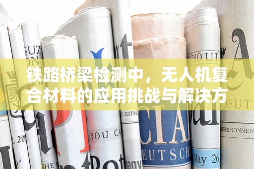 铁路桥梁检测中，无人机复合材料的应用挑战与解决方案