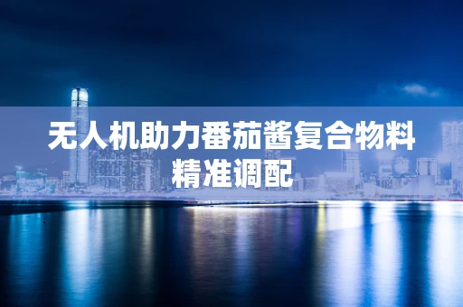 无人机助力番茄酱复合物料精准调配