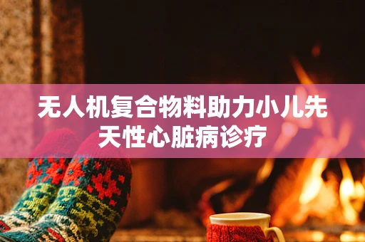 无人机复合物料助力小儿先天性心脏病诊疗