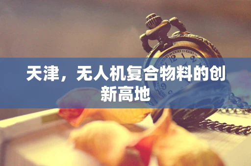 天津，无人机复合物料的创新高地