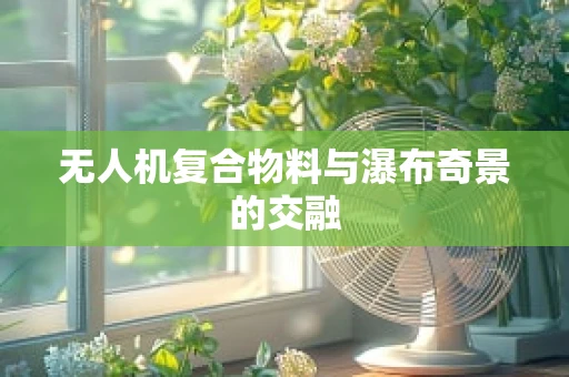 无人机复合物料与瀑布奇景的交融