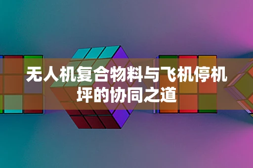 无人机复合物料与飞机停机坪的协同之道