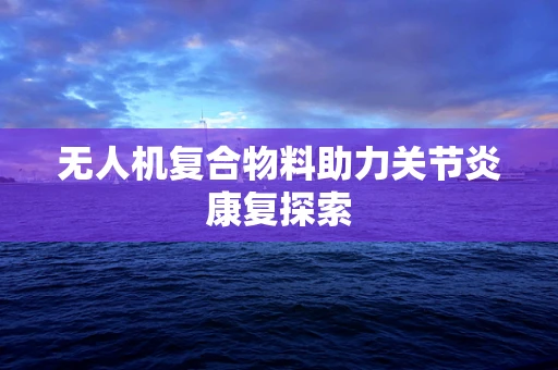 无人机复合物料助力关节炎康复探索