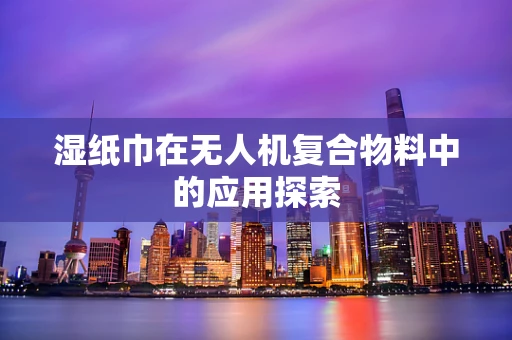 湿纸巾在无人机复合物料中的应用探索