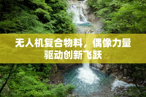 无人机复合物料，偶像力量驱动创新飞跃