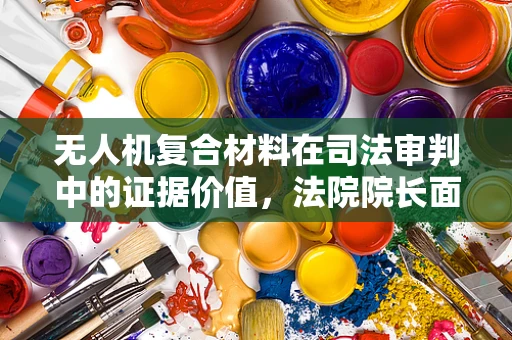 无人机复合材料在司法审判中的证据价值，法院院长面临的挑战与对策