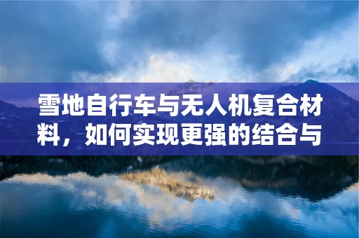 雪地自行车与无人机复合材料，如何实现更强的结合与性能提升？
