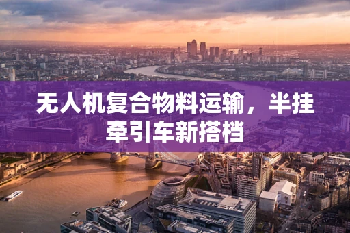 无人机复合物料运输，半挂牵引车新搭档
