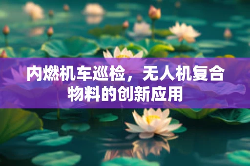 内燃机车巡检，无人机复合物料的创新应用