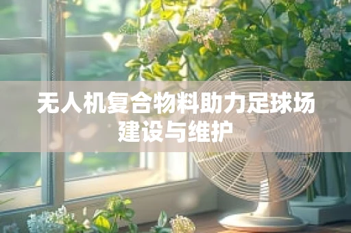 无人机复合物料助力足球场建设与维护