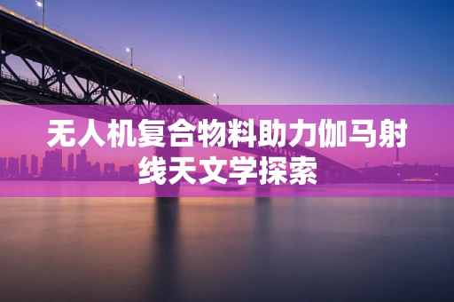 无人机复合物料助力伽马射线天文学探索