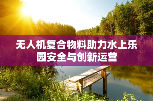 无人机复合物料助力水上乐园安全与创新运营
