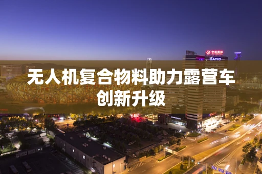 无人机复合物料助力露营车创新升级