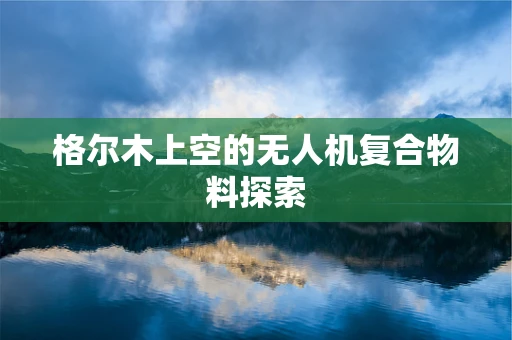 格尔木上空的无人机复合物料探索