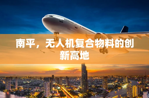 南平，无人机复合物料的创新高地