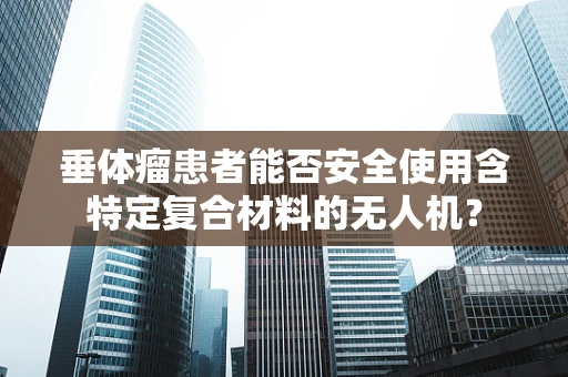 垂体瘤患者能否安全使用含特定复合材料的无人机？