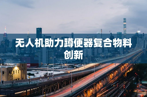 无人机助力蹲便器复合物料创新
