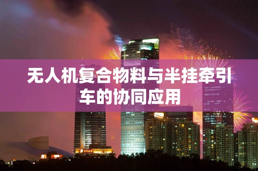 无人机复合物料与半挂牵引车的协同应用