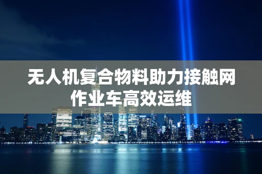 无人机复合物料助力接触网作业车高效运维