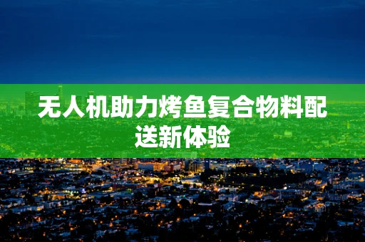 无人机助力烤鱼复合物料配送新体验