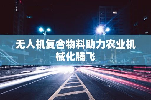 无人机复合物料助力农业机械化腾飞