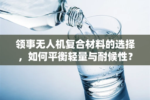 领事无人机复合材料的选择，如何平衡轻量与耐候性？